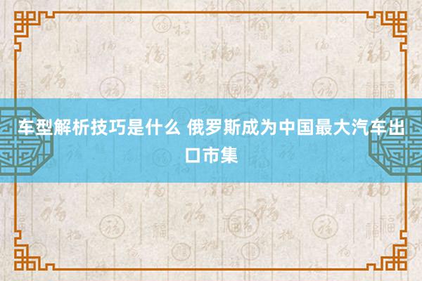 车型解析技巧是什么 俄罗斯成为中国最大汽车出口市集