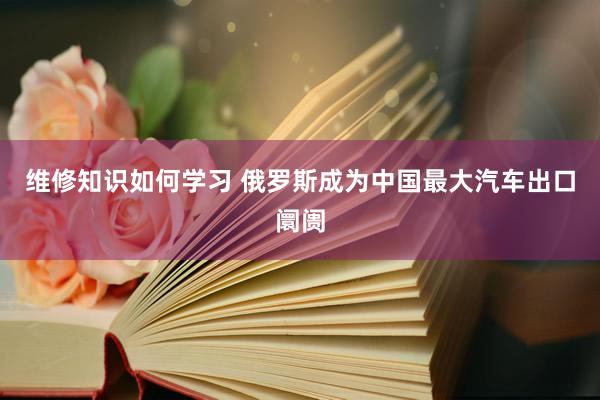 维修知识如何学习 俄罗斯成为中国最大汽车出口阛阓